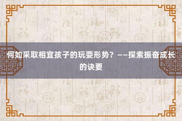 何如采取相宜孩子的玩耍形势？——探索振奋成长的诀要